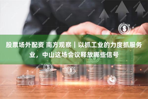 股票场外配资 南方观察｜以抓工业的力度抓服务业，中山这场会议释放哪些信号