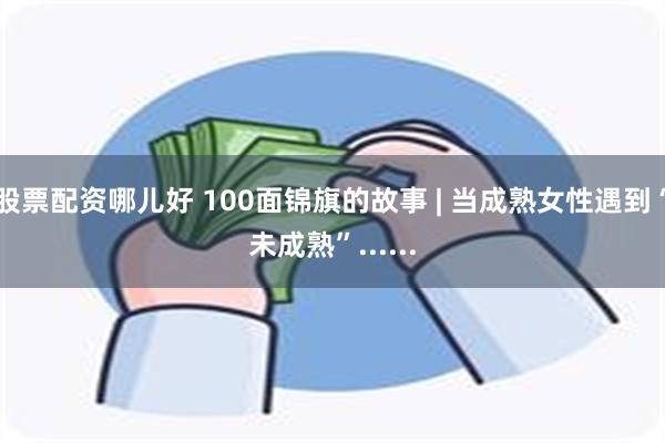 股票配资哪儿好 100面锦旗的故事 | 当成熟女性遇到“未成熟”......