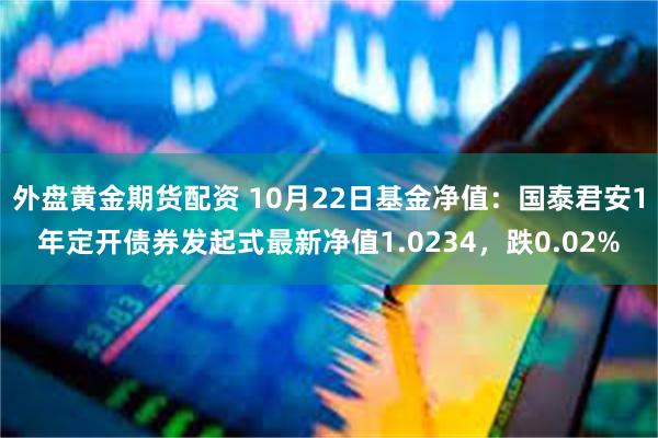 外盘黄金期货配资 10月22日基金净值：国泰君安1年定开债券发起式最新净值1.0234，跌0.02%