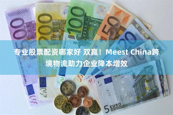 专业股票配资哪家好 双赢！Meest China跨境物流助力企业降本增效