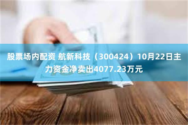 股票场内配资 航新科技（300424）10月22日主力资金净卖出4077.23万元