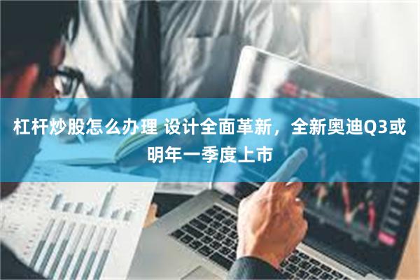 杠杆炒股怎么办理 设计全面革新，全新奥迪Q3或明年一季度上市