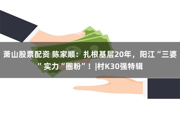 萧山股票配资 陈家顺：扎根基层20年，阳江“三婆”实力“圈粉”！|村K30强特辑