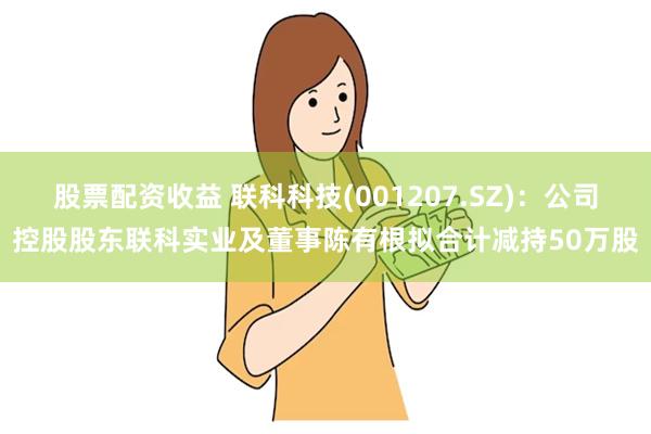 股票配资收益 联科科技(001207.SZ)：公司控股股东联科实业及董事陈有根拟合计减持50万股