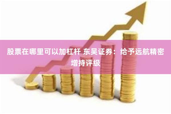 股票在哪里可以加杠杆 东吴证券：给予远航精密增持评级