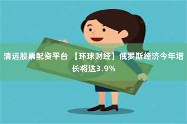 清远股票配资平台 【环球财经】俄罗斯经济今年增长将达3.9%