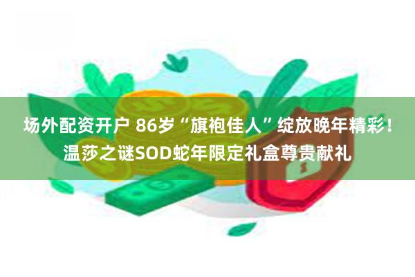 场外配资开户 86岁“旗袍佳人”绽放晚年精彩！温莎之谜SOD蛇年限定礼盒尊贵献礼