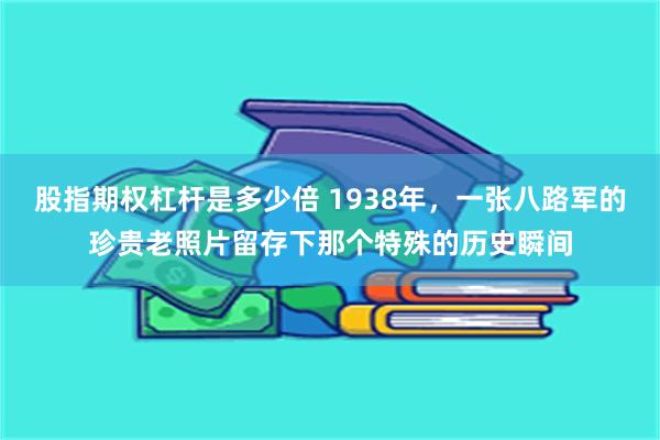 股指期权杠杆是多少倍 1938年，一张八路军的珍贵老照片留存下那个特殊的历史瞬间