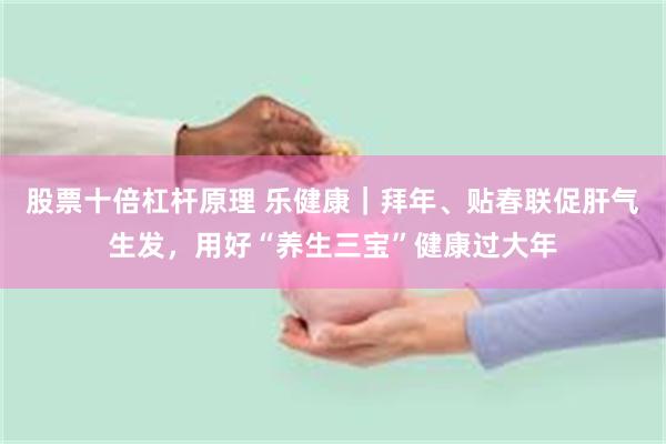 股票十倍杠杆原理 乐健康｜拜年、贴春联促肝气生发，用好“养生三宝”健康过大年