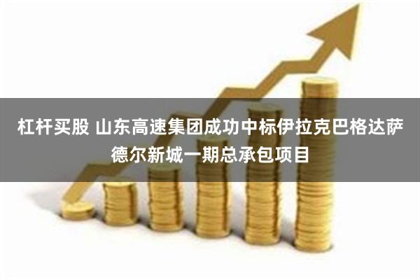 杠杆买股 山东高速集团成功中标伊拉克巴格达萨德尔新城一期总承包项目