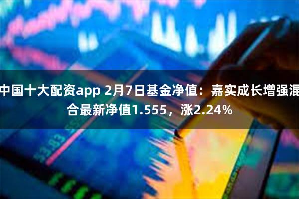 中国十大配资app 2月7日基金净值：嘉实成长增强混合最新净值1.555，涨2.24%