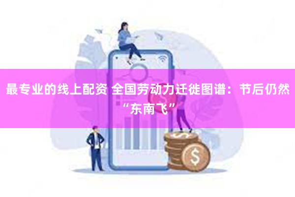 最专业的线上配资 全国劳动力迁徙图谱：节后仍然“东南飞”