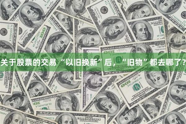 关于股票的交易 “以旧换新”后，“旧物”都去哪了？