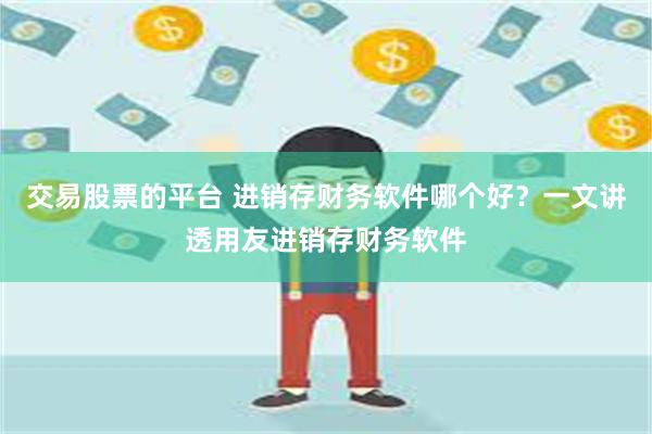 交易股票的平台 进销存财务软件哪个好？一文讲透用友进销存财务软件