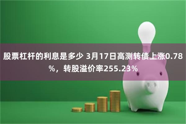 股票杠杆的利息是多少 3月17日高测转债上涨0.78%，转股溢价率255.23%