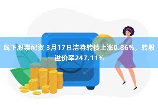 线下股票配资 3月17日洁特转债上涨0.86%，转股溢价率247.11%