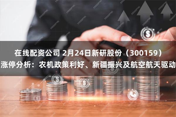 在线配资公司 2月24日新研股份（300159）涨停分析：农机政策利好、新疆振兴及航空航天驱动